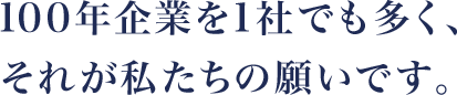 100年企業を1社でも多く、それが私たちの願いです。