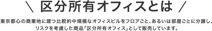 区分所有オフィスとは 東京都心の商業地に建つ比較的中規模なオフィスビルをフロアごと、あるいは部屋ごとに分譲し、リスクを考慮した商品「区分所有オフィス」として販売しています。