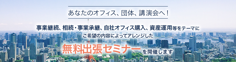 あなたのオフィス、団体、講演会へ！　事業継続、相続・事業承継、自社オフィス購入、資産運用等をテーマにご希望の内容によってアレンジした無料出張セミナーを開催します